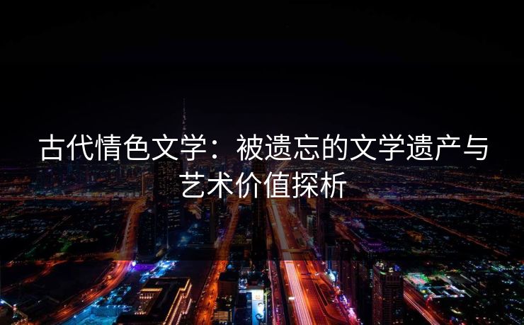 古代情色文学：被遗忘的文学遗产与艺术价值探析