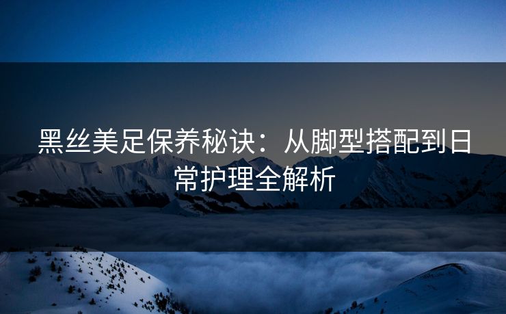 黑丝美足保养秘诀:从脚型搭配到日常护理全解析 黑丝美足保养秘诀:从脚型搭配到日常护理全解析