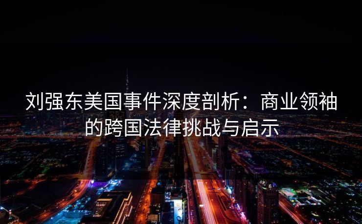 刘强东美国事件深度剖析：商业领袖的跨国法律挑战与启示