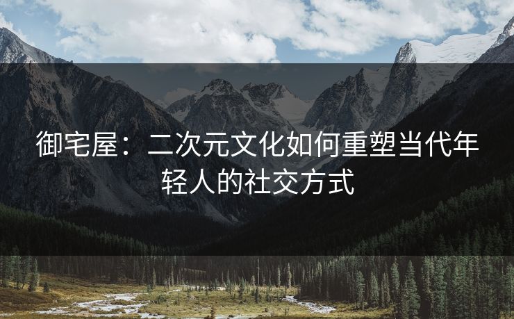 御宅屋：二次元文化如何重塑当代年轻人的社交方式