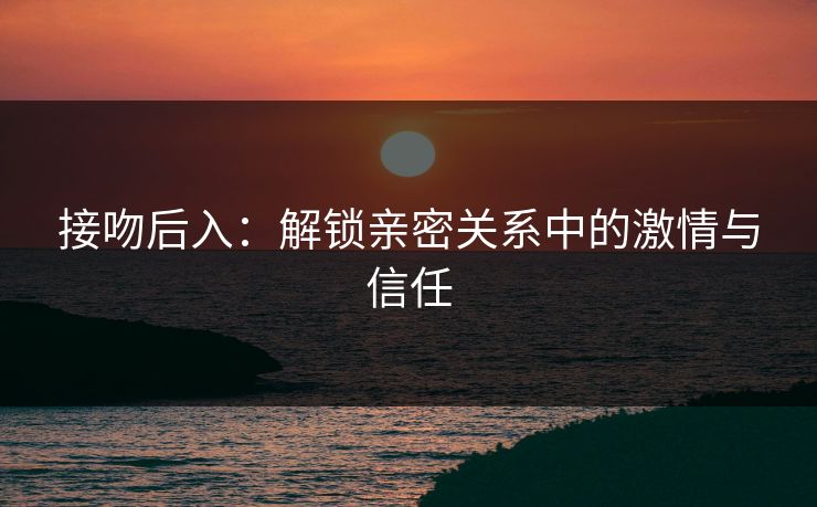 接吻后入:解锁亲密关系中的激情与信任