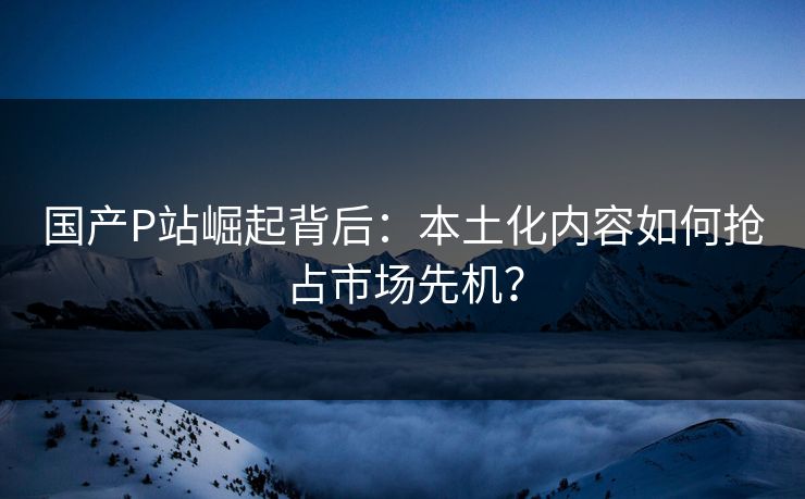 国产P站崛起背后：本土化内容如何抢占市场先机？