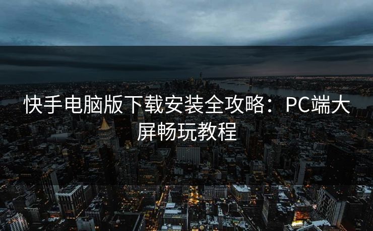 快手电脑版下载安装全攻略：PC端大屏畅玩教程
