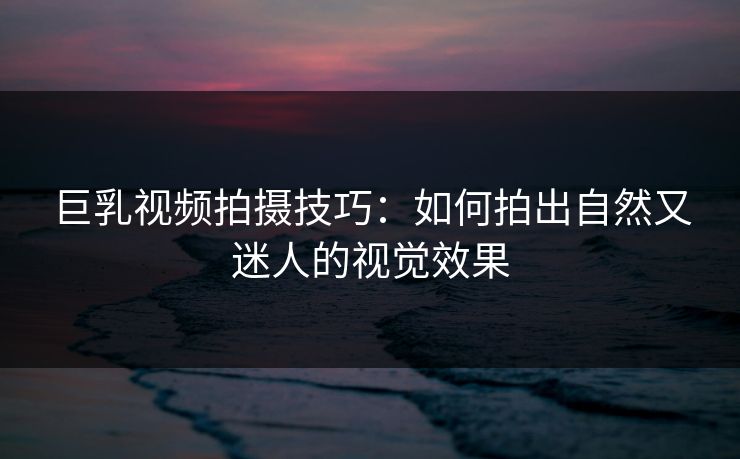 巨乳视频拍摄技巧：如何拍出自然又迷人的视觉效果