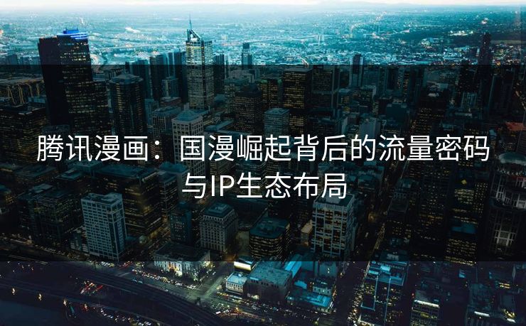 腾讯漫画：国漫崛起背后的流量密码与IP生态布局