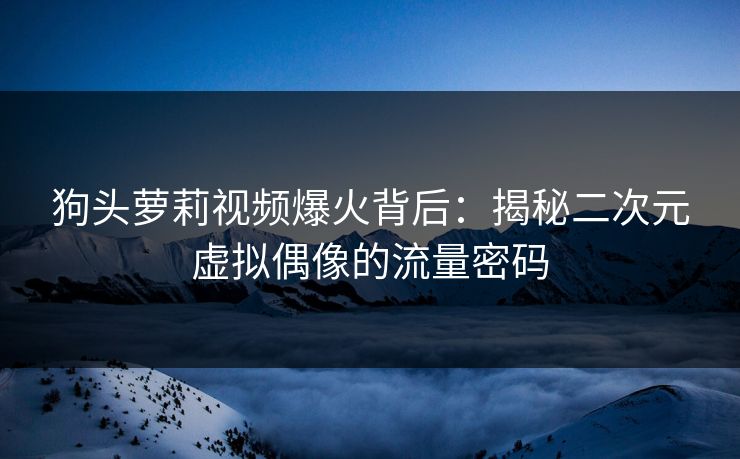 狗头萝莉视频爆火背后：揭秘二次元虚拟偶像的流量密码