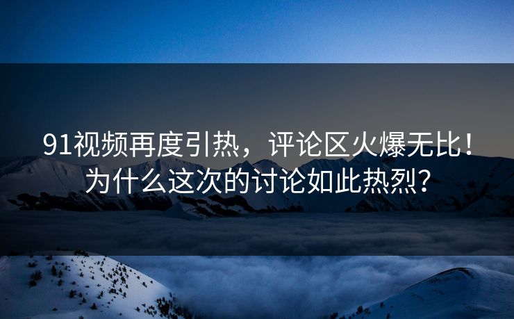 91视频再度引热，评论区火爆无比！为什么这次的讨论如此热烈？